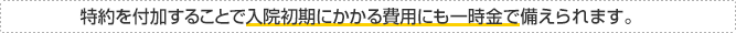 NEW 特約を付加することで入院初期にかかる費用にも一時金で備えられます。