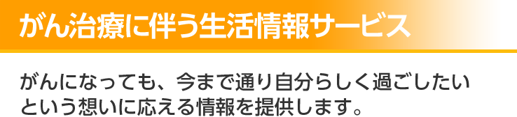 がん治療に伴う生活情報サービス がんになっても、今までどおり自分らしく過ごしたいという想いに応える情報を提供します。