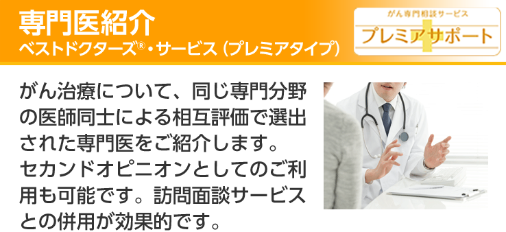 専門医紹介 ベストドクターズ®・サービス(プレミアタイプ) がん専門相談サービス プレミアサポート がん治療について、同じ専門分野の医師同士による相互評価で選出された専門医をご紹介します。セカンドオピニオンとしてのご利用も可能です。訪問面談サービスとの併用が効果的です。