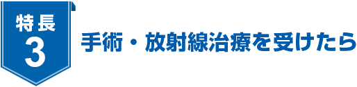 特長3 手術・放射線治療を受けたら