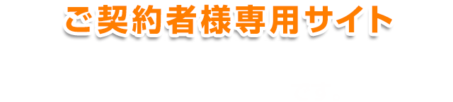 ご契約者様専用サイト 契約内容の確認や各種変更・お手続きができるインターネットサービスです。