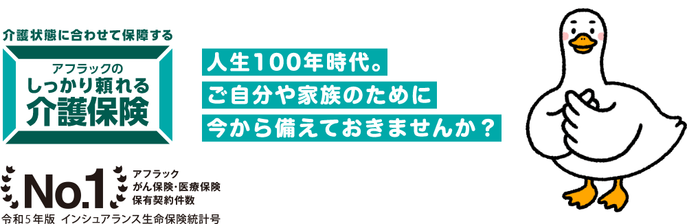 介護ダック NEW 介護状態に合わせて保障する アフラックのしっかり頼れる介護保険 人生100年時代。ご自分や家族のために今から備えておきませんか?No.1 アフラックがん保険・医療保険保有契約件数 令和3年版 インシュアランス生命保険統計号