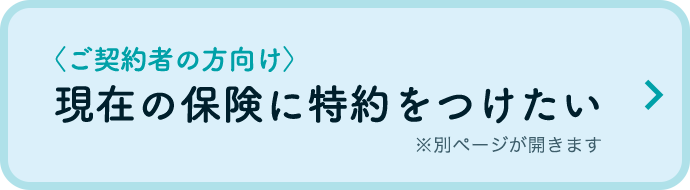 〈ご契約者の方向け〉現在の保険に特約をつけたい ※別ページが開きます