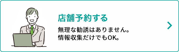 店舗予約する 無理な勧誘はありません。情報収集だけでもOK。