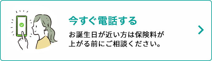 今すぐ電話する お誕生日が近い方は保険料が上がる前にご相談ください。