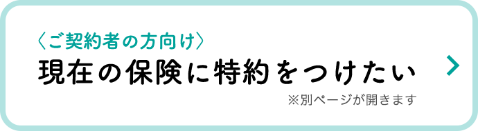 〈ご契約者の方向け〉現在の保険に特約をつけたい ※別ページが開きます