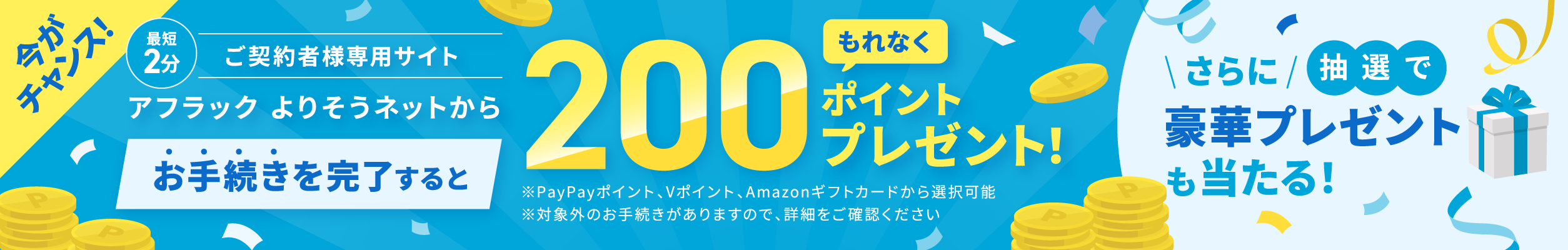 ご契約者様専用サイト『アフラック よりそうネット』での最短2分のお手続きで、必ずもらえる200ポイント （PayPayポイント・Vポイント・Amazonギフトカード） さらに抽選で豪華賞品が当たる公式キャンペーン実施中