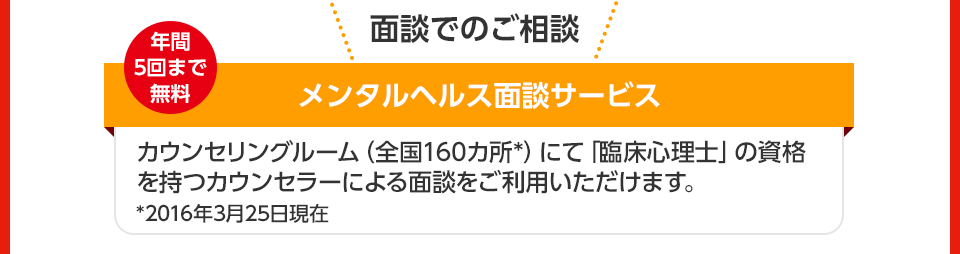 面談でのご相談 年間5回まで無料 メンタルヘルス面談サービス カウンセリングルーム(全国160カ所*)にて「臨床心理士」の資格を持つカウンセラーによる面談をご利用いただけます。 *2016年3月25日現在