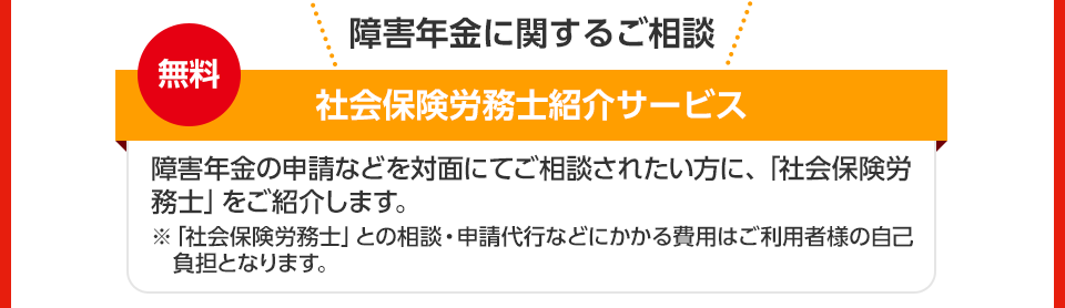 障害年金に関するご相談 無料 社会保険労務士紹介サービス 障害年金の申請などを対面にてご相談されたい方に、「社会保険労務士」をご紹介します。 ※「社会保険労務士」との相談・申請代行などにかかる費用はご利用者様の自己負担となります。