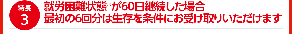 特長3 就労困難状態*が60日継続した場合 最初の6回分は生存を条件にお受け取りいただけます