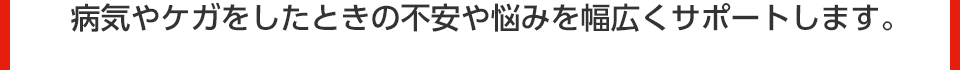 病気やケガをしたときの不安や悩みを幅広くサポートします。