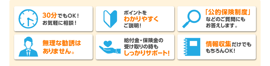 30分でもOK!お気軽に相談! ポイントをわかりやすくご説明! 「公的保険制度」などのご質問にもお答えします。 無理な勧誘はありません。 給付金・保険金の受け取りの時もしっかりサポート! 情報収集だけでももちろんOK!