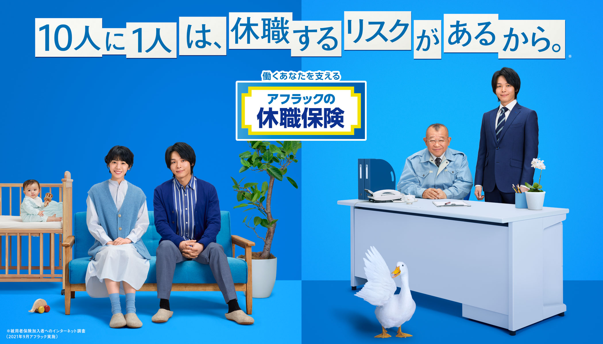 10人に1人は、休職するリスクがあるから。※ NEW 働くあなたを支える アフラックの休職保険 ※被用者保険加入者へのインターネット調査 (2021年9月アフラック実施) 夏帆さん 中村倫也さん 笑福亭鶴瓶さん ダック