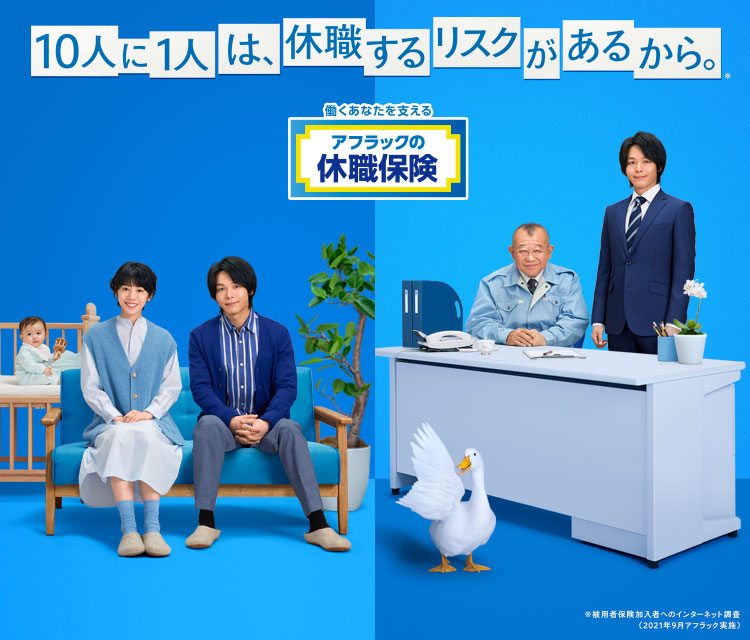 10人に1人は、休職するリスクがあるから。※ NEW 働くあなたを支える アフラックの休職保険 No.1 がん保険 医療保険 保有契約件数 令和3年版 インシュアランス生命保険統計号 夏帆さん 中村倫也さん 笑福亭鶴瓶さん ダック ※被用者保険加入者へのインターネット調査 (2021年9月アフラック実施)