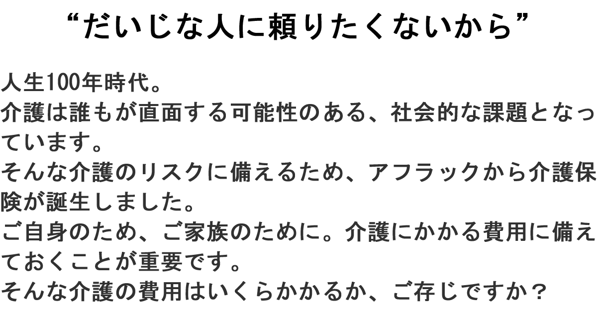 “だいじな人に頼りたくないから”人生100年時代。介護は誰もが直面する可能性のある、社会的な課題となっています。そんな介護のリスクに備えるため、アフラックから介護保険が誕生しました。ご自身のため、ご家族のために。介護にかかる費用に備えておくことが重要です。そんな介護の費用はいくらかかるか、ご存じですか?