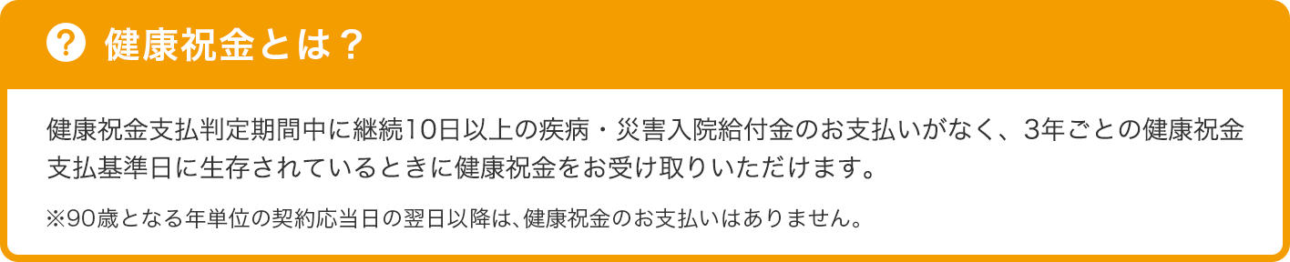 健康祝金とは? 健康祝金支払判定期間中に継続10日以上の疾病・災害入院給付金のお支払いがなく、3年ごとの健康祝金支払基準日に生存されているときに健康祝金をお受け取りいただけます。※90歳となる年単位の契約応当日の翌日以降は、健康祝金のお支払いはありません。