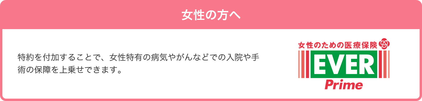 女性の方へ 特約を付加することで、女性特有の病気やがんなどでの入院や手術の保障を上乗せできます。 女性のための医療保険 レディース EVER Prime