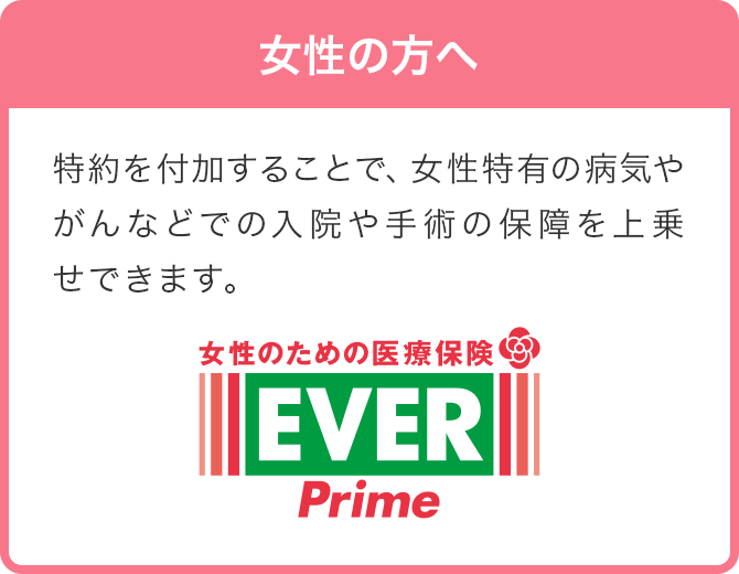 女性の方へ 特約を付加することで、女性特有の病気やがんなどでの入院や手術の保障を上乗せできます。 女性のための医療保険 レディース EVER Prime