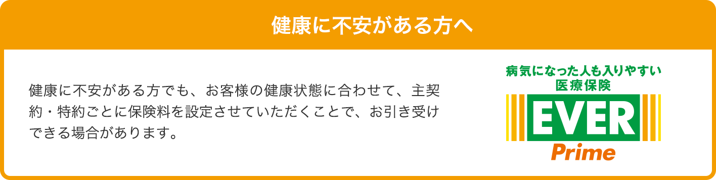 健康に不安がある方でも、お客様の健康状態に合わせて、主契約・特約ごとに保険料を設定させていただくことで、お引き受けできる場合があります。 病気になった人も入りやすい医療保険EVER Prime