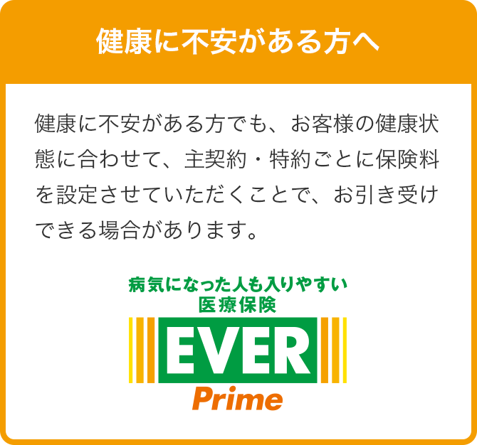 健康に不安がある方でも、お客様の健康状態に合わせて、主契約・特約ごとに保険料を設定させていただくことで、お引き受けできる場合があります。 病気になった人も入りやすい医療保険EVER Prime