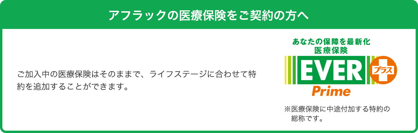 アフラックの医療保険をご契約の方へ ご加入中の医療保険はそのままで、ライフステージに合わせて特約を追加することができます。 あなたの保障を最新化 医療保険EVER Primeプラス※医療保険に中途付加する特約の総称です。