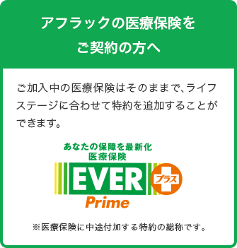 アフラックの医療保険をご契約の方へ ご加入中の医療保険はそのままで、ライフステージに合わせて特約を追加することができます。 あなたの保障を最新化 医療保険EVER Primeプラス※医療保険に中途付加する特約の総称です。