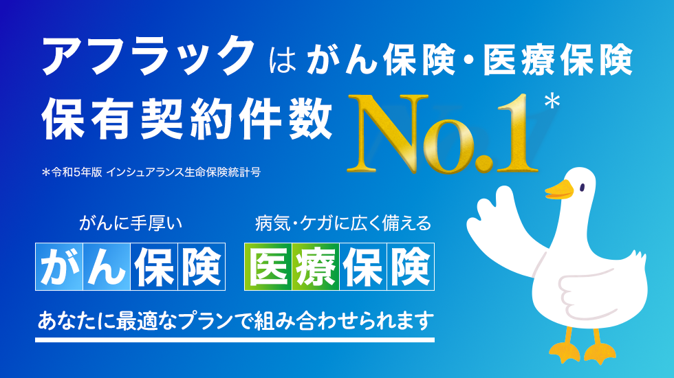 アフラックはがん保険・医療保険 保有契約件数No．1＊ ＊令和5年版 インシュアランス生命保険統計号 がんに手厚い がん保険 病気・ケガに広く備える 医療保険 あなたに最適なプランで組み合わせられます アフラックダック
