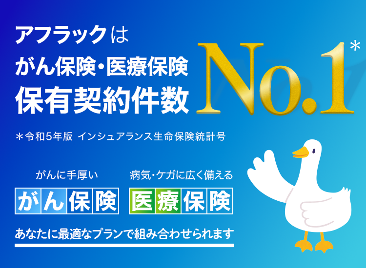 アフラックはがん保険・医療保険 保有契約件数No．1＊ ＊令和5年版 インシュアランス生命保険統計号 がんに手厚い がん保険 病気・ケガに広く備える 医療保険 あなたに最適なプランで組み合わせられます アフラックダック