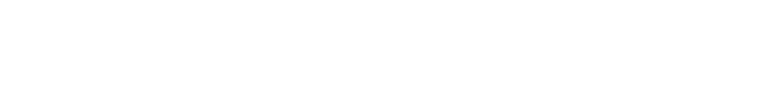 少しでも迷ったらお気軽にご相談ください。相談だけでももちろん大丈夫です。