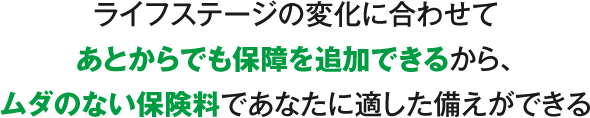 ライフステージの変化に合わせてあとからでも保障を追加できるから、ムダのない保険料であなたに適した備えができる