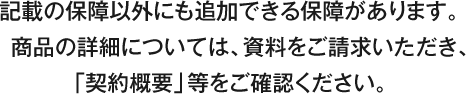 記載の保障以外にも追加できる保障があります。商品の詳細については、資料をご請求いただき、「契約概要」等をご確認ください。