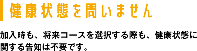 健康状態を問いません 加入時も、将来コースを選択する際も、健康状態に関する告知は不要です。