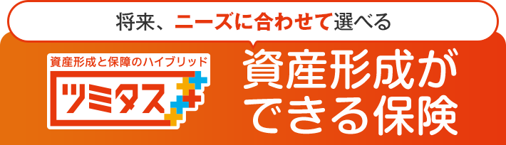 将来、 ニーズに合わせて選べる 資産形成と保障のハイブリッド ツミタス 資産形成ができる保険