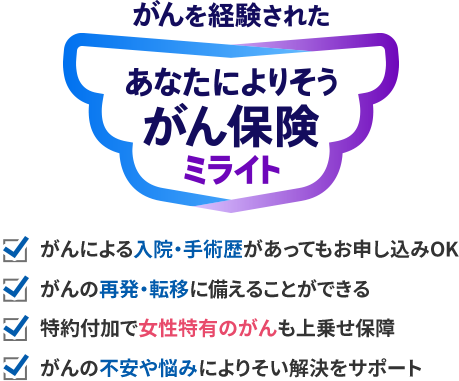 がんを経験された あなたによりそうがん保険 ミライト がんによる入院・手術歴があってもお申し込みOK がんの再発・転移に備えることができる 特約付加で女性特有のがんも上乗せ保障 がんの不安や悩みによりそい解決をサポート