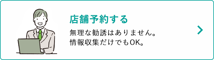店舗予約する 無理な勧誘はありません。情報収集だけでもOK。