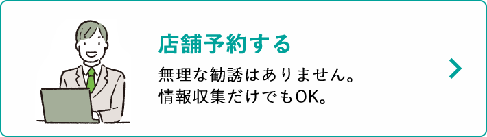 店舗予約する 無理な勧誘はありません。情報収集だけでもOK。
