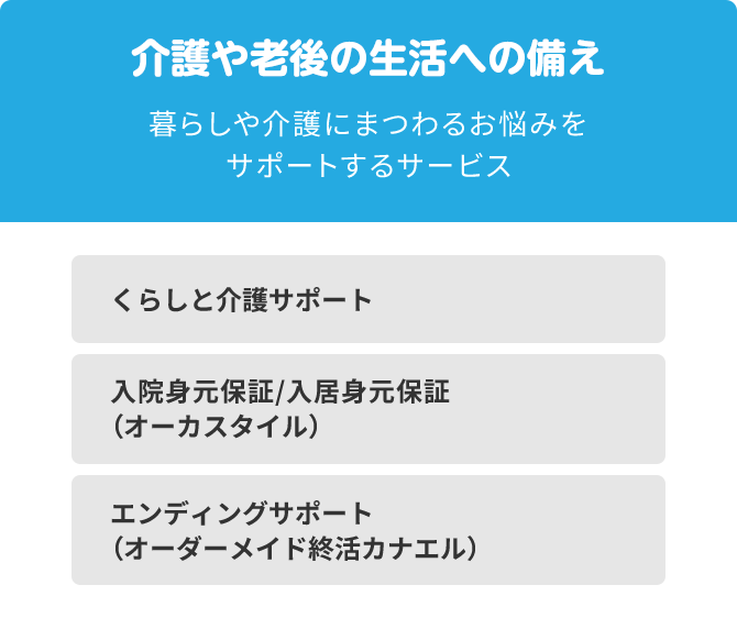 介護や老後の生活への備え 暮らしや介護にまつわるお悩みをサポートするサービス くらしと介護サポート 入院身元保証/入居身元保証（オーカスタイル） エンディングサポート（オーダーメイド終活カナエル）