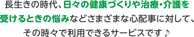 長生きの時代、日々の健康づくりや治療・介護を受けるときの悩みなどさまざまな心配事に対して、その時々で利用できるサービスです♪