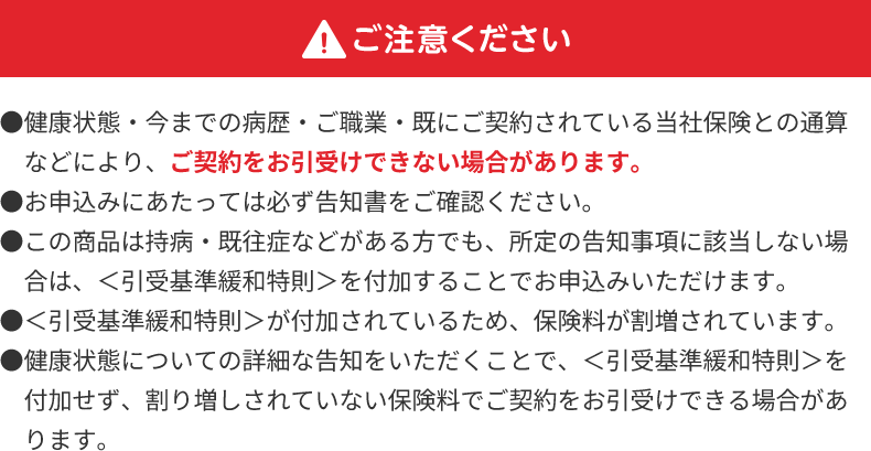 ご注意ください ●健康状態・今までの病歴・ご職業・既にご契約されている当社保険との通算などにより、ご契約をお引受けできない場合があります。 ●お申込みにあたっては必ず告知書をご確認ください。 ●この商品は持病・既往症などがある方でも、所定の告知事項に該当しない場合は、<引受基準緩和特則>を付加することでお申込みいただけます。 ●<引受基準緩和特則>が付加されているため、保険料が割増されています。 ●健康状態についての詳細な告知をいただくことで、<引受基準緩和特則>を付加せず、割り増しされていない保険料でご契約をお引受けできる場合があります。