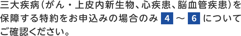 三大疾病(がん・上皮内新生物、心疾患、脳血管疾患)を保障する特約をお申込みの場合のみ4~6についてご確認ください。