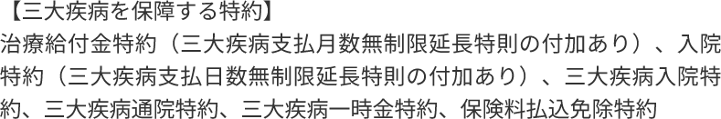 【三大疾病を保障する特約】治療給付金特約(三大疾病支払月数無制限延長特則の付加あり)、入院特約(三大疾病支払日数無制限延長特則の付加あり) 、三大疾病入院特約、三大疾病通院特約、三大疾病一時金特約、保険料払込免除特約