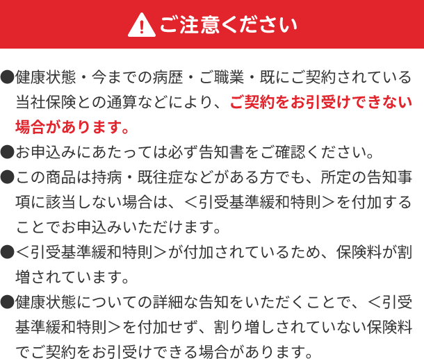 ご注意ください ●健康状態・今までの病歴・ご職業・既にご契約されている当社保険との通算などにより、ご契約をお引受けできない場合があります。 ●お申込みにあたっては必ず告知書をご確認ください。 ●この商品は持病・既往症などがある方でも、所定の告知事項に該当しない場合は、<引受基準緩和特則>を付加することでお申込みいただけます。 ●<引受基準緩和特則>が付加されているため、保険料が割増されています。 ●健康状態についての詳細な告知をいただくことで、<引受基準緩和特則>を付加せず、割り増しされていない保険料でご契約をお引受けできる場合があります。