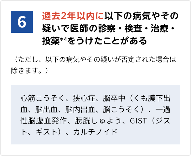 6.過去2年以内に以下の病気やその疑いで医師の診察・検査・治療・投薬*4をうけたことがある (ただし、以下の病気やその疑いが否定された場合は除きます。) 心筋こうそく、狭心症、脳卒中(くも膜下出血、脳出血、脳内出血、脳こうそく)、一過性脳虚血発作、膀胱しゅよう、GIST(ジスト、ギスト)、カルチノイド