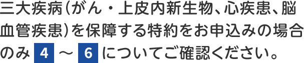 三大疾病(がん・上皮内新生物、心疾患、脳血管疾患)を保障する特約をお申込みの場合のみ4~6についてご確認ください。