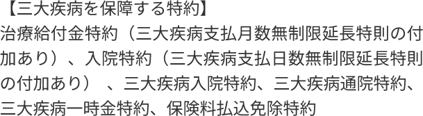 【三大疾病を保障する特約】治療給付金特約(三大疾病支払月数無制限延長特則の付加あり)、入院特約(三大疾病支払日数無制限延長特則の付加あり) 、三大疾病入院特約、三大疾病通院特約、三大疾病一時金特約、保険料払込免除特約