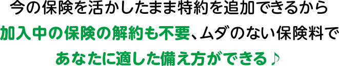 今の保険を活かしたまま特約を追加できるから加入中の保険の解約も不要、ムダのない保険料であなたに適した備え方ができる♪