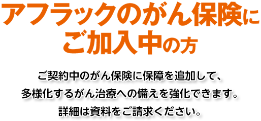 アフラックのがん保険にご加入中の方 ご契約中のがん保険に保障を追加して、多様化するがん治療への備えを強化できます。詳細は資料をご請求ください。