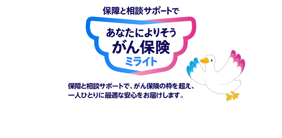 保険と相談サポートで あなたによりそうがん保険ミライト 保障と相談サポートで、がん保険の枠を超え、一人ひとりに最適な安心をお届けします。 ミライトダック