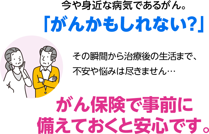 今や身近な病気であるがん。 「がんかもしれない？」 その瞬間から治療後の生活まで、不安や悩みは尽きません… がん保険で事前に備えておくと安心です。