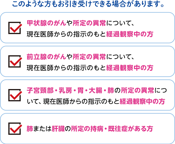 このような方もお引き受けできる場合があります。 甲状腺のがんや所定の異常について、現在医師からの指示のもと経過観察中の方 前立腺のがんや所定の異常について、現在医師からの指示のもと経過観察中の方 子宮頸部・乳房・胃・大腸・肺の所定の異常について、現在医師からの指示のもと経過観察中の方 肺または肝臓の所定の持病・既往症がある方